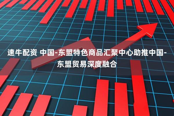 速牛配资 中国-东盟特色商品汇聚中心助推中国-东盟贸易深度融合