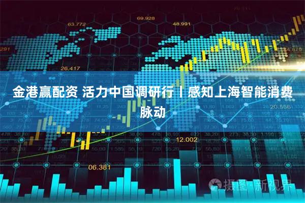 金港赢配资 活力中国调研行丨感知上海智能消费脉动