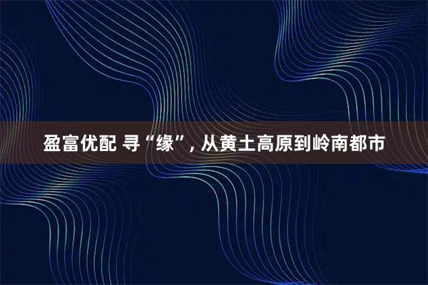 盈富优配 寻“缘”, 从黄土高原到岭南都市