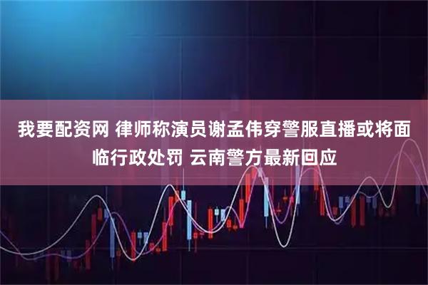 我要配资网 律师称演员谢孟伟穿警服直播或将面临行政处罚 云南警方最新回应