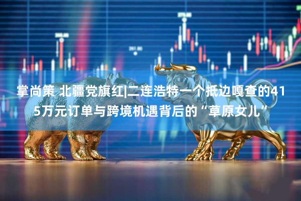 掌尚策 北疆党旗红|二连浩特一个抵边嘎查的415万元订单与跨境机遇背后的“草原女儿”