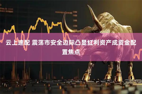 云上速配 震荡市安全边际凸显红利资产成资金配置焦点