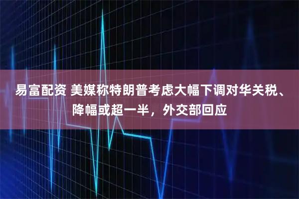 易富配资 美媒称特朗普考虑大幅下调对华关税、降幅或超一半，外交部回应
