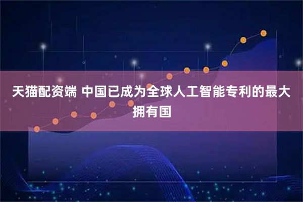 天猫配资端 中国已成为全球人工智能专利的最大拥有国