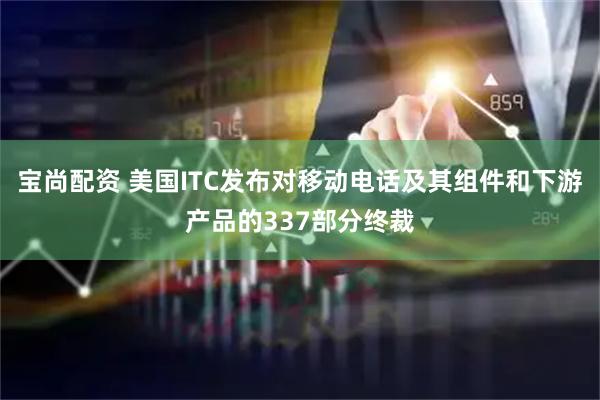 宝尚配资 美国ITC发布对移动电话及其组件和下游产品的337部分终裁
