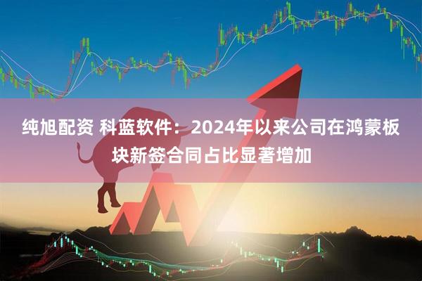 纯旭配资 科蓝软件：2024年以来公司在鸿蒙板块新签合同占比显著增加