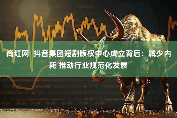尚红网  抖音集团短剧版权中心成立背后：减少内耗 推动行业规范化发展