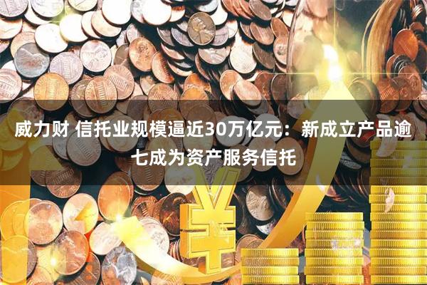 威力财 信托业规模逼近30万亿元：新成立产品逾七成为资产服务信托