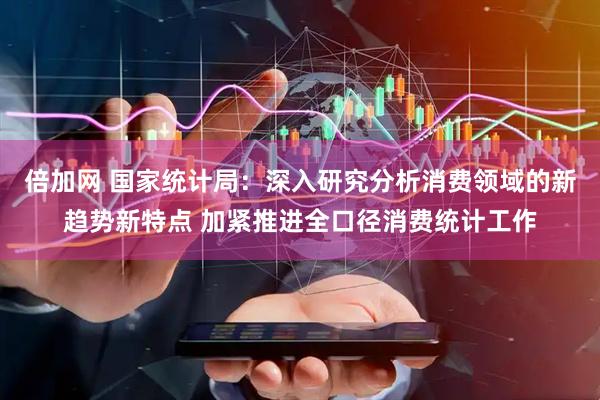 倍加网 国家统计局：深入研究分析消费领域的新趋势新特点 加紧推进全口径消费统计工作