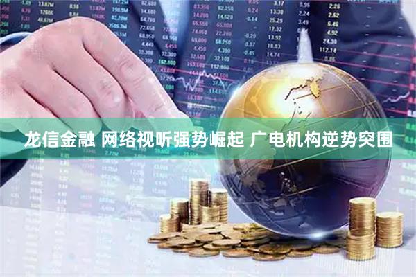 龙信金融 网络视听强势崛起 广电机构逆势突围