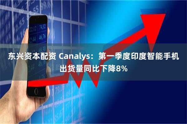东兴资本配资 Canalys：第一季度印度智能手机出货量同比下降8%