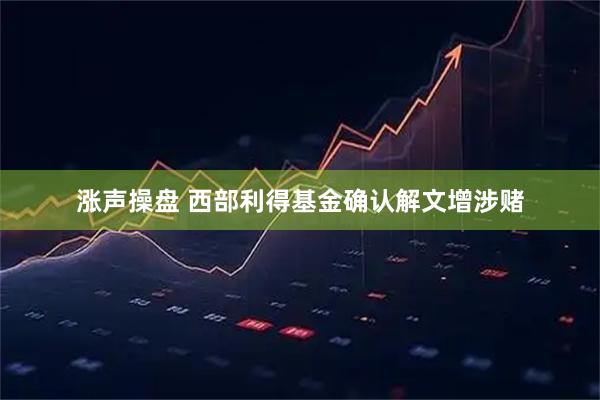涨声操盘 西部利得基金确认解文增涉赌