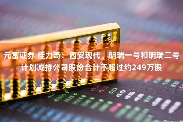 元富证券 佳力奇：西安现代、明瑞一号和明瑞二号计划减持公司股份合计不超过约249万股