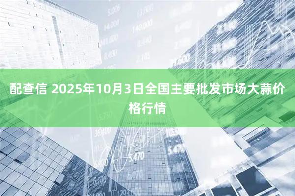 配查信 2025年10月3日全国主要批发市场大蒜价格行情