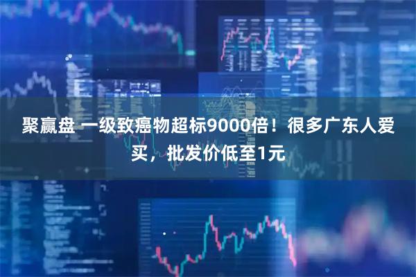 聚赢盘 一级致癌物超标9000倍！很多广东人爱买，批发价低至1元