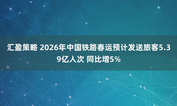 汇盈策略 2026年中国铁路春运预计发送旅客5.39亿人次 同比增5%