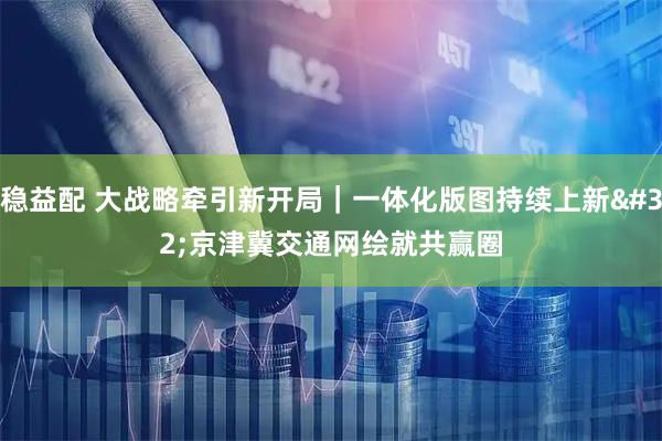 稳益配 大战略牵引新开局｜一体化版图持续上新 京津冀交通网绘就共赢圈