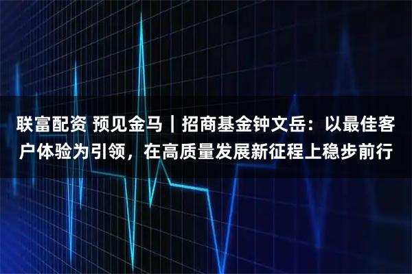 联富配资 预见金马｜招商基金钟文岳：以最佳客户体验为引领，在高质量发展新征程上稳步前行