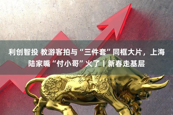 利创智投 教游客拍与“三件套”同框大片，上海陆家嘴“付小哥”火了丨新春走基层