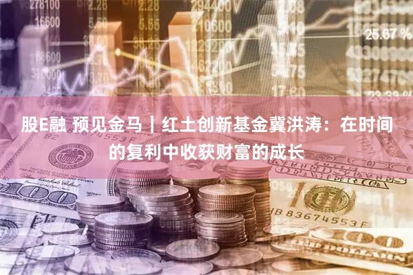 股E融 预见金马｜红土创新基金冀洪涛：在时间的复利中收获财富的成长