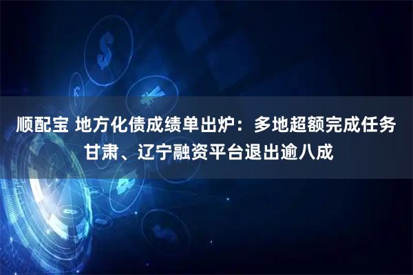 顺配宝 地方化债成绩单出炉：多地超额完成任务 甘肃、辽宁融资平台退出逾八成