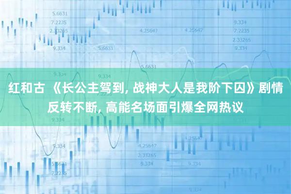 红和古 《长公主驾到, 战神大人是我阶下囚》剧情反转不断, 高能名场面引爆全网热议