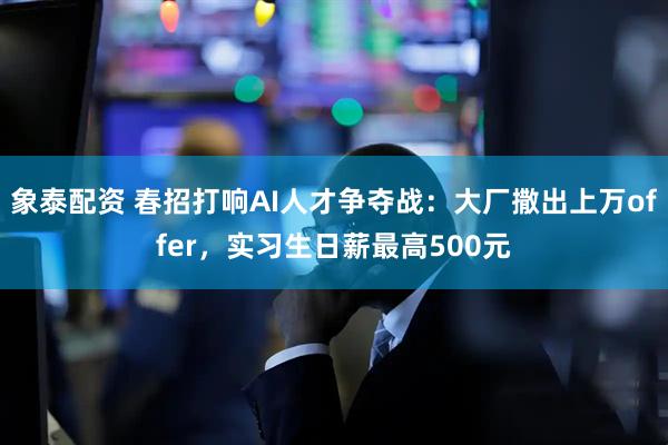 象泰配资 春招打响AI人才争夺战：大厂撒出上万offer，实习生日薪最高500元