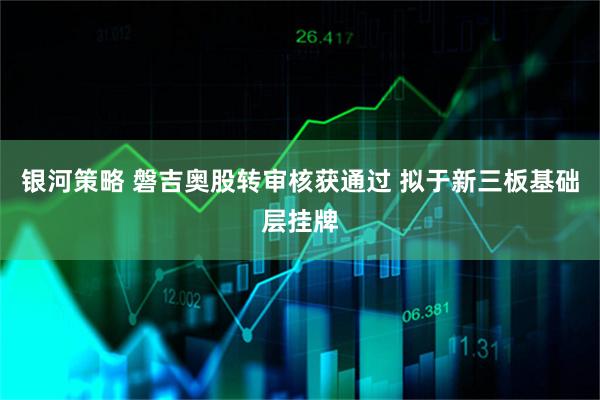银河策略 磐吉奥股转审核获通过 拟于新三板基础层挂牌