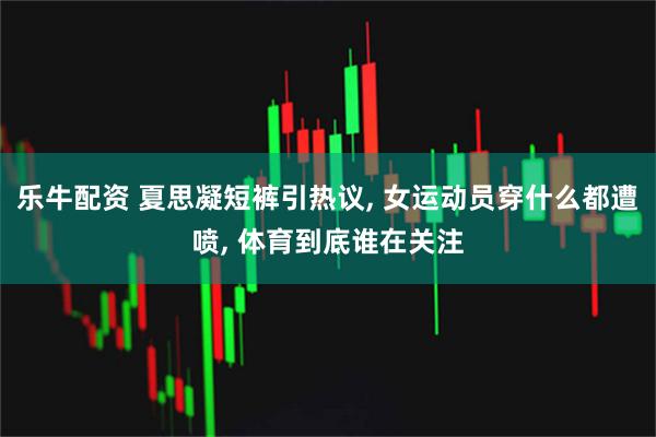乐牛配资 夏思凝短裤引热议, 女运动员穿什么都遭喷, 体育到底谁在关注